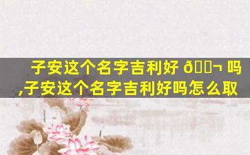 子安这个名字吉利好 🐬 吗,子安这个名字吉利好吗怎么取